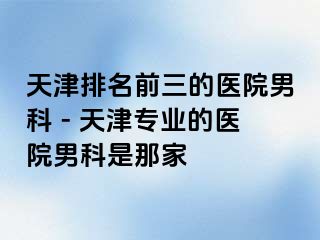 天津排名前三的医院男科 - 天津专业的医院男科是那家