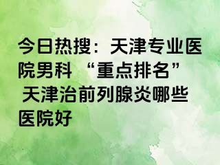今日热搜：天津专业医院男科 “重点排名” 天津治前列腺炎哪些医院好