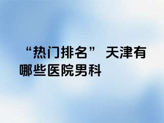 “热门排名” 天津有哪些医院男科