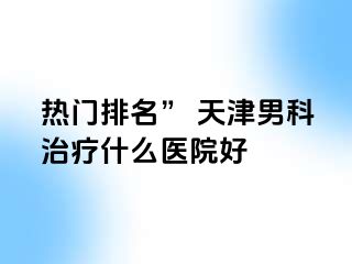 热门排名” 天津男科治疗什么医院好