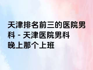 天津排名前三的医院男科 - 天津医院男科晚上那个上班
