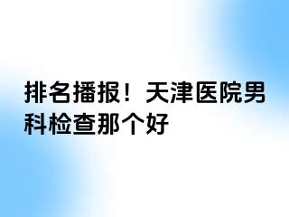 排名播报！天津医院男科检查那个好