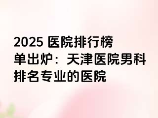 2025 医院排行榜单出炉：天津医院男科排名专业的医院
