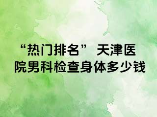 “热门排名” 天津医院男科检查身体多少钱