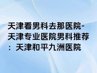 天津看男科去那医院-天津专业医院男科推荐：天津和平九洲医院