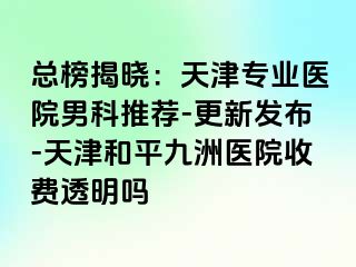 总榜揭晓：天津专业医院男科推荐-更新发布-天津和平九洲医院收费透明吗