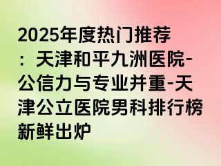 2025年度热门推荐：天津和平九洲医院-公信力与专业并重-天津公立医院男科排行榜新鲜出炉