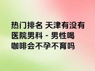 热门排名 天津有没有医院男科 - 男性喝咖啡会不孕不育吗