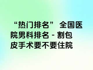 “热门排名” 全国医院男科排名 - 割包皮手术要不要住院