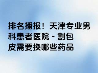 排名播报！天津专业男科患者医院 - 割包皮需要换哪些药品