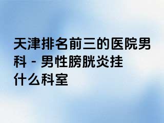天津排名前三的医院男科 - 男性膀胱炎挂什么科室