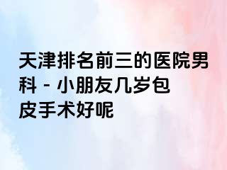 天津排名前三的医院男科 - 小朋友几岁包皮手术好呢