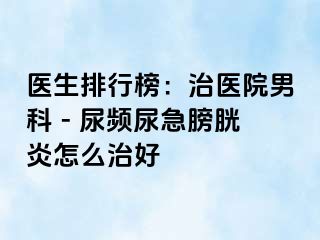 医生排行榜：治医院男科 - 尿频尿急膀胱炎怎么治好