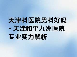天津科医院男科好吗 - 天津和平九洲医院专业实力解析