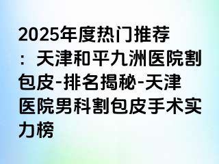 2025年度热门推荐：天津和平九洲医院割包皮-排名揭秘-天津医院男科割包皮手术实力榜