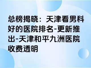 总榜揭晓：天津看男科好的医院排名-更新推出-天津和平九洲医院收费透明