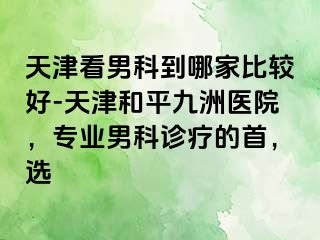 天津看男科到哪家比较好-天津和平九洲医院，专业男科诊疗的首，选