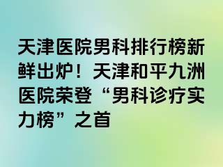 天津医院男科排行榜新鲜出炉！天津和平九洲医院荣登“男科诊疗实力榜”之首