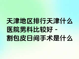天津地区排行天津什么医院男科比较好 - 割包皮日间手术是什么