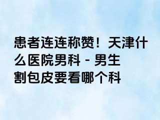 患者连连称赞！天津什么医院男科 - 男生割包皮要看哪个科
