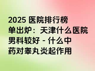 2025 医院排行榜单出炉：天津什么医院男科较好 - 什么中药对睾丸炎起作用