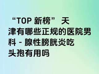 “TOP 新榜” 天津有哪些正规的医院男科 - 腺性膀胱炎吃头孢有用吗