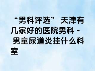 “男科评选” 天津有几家好的医院男科 - 男童尿道炎挂什么科室