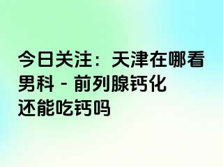 今日关注：天津在哪看男科 - 前列腺钙化还能吃钙吗
