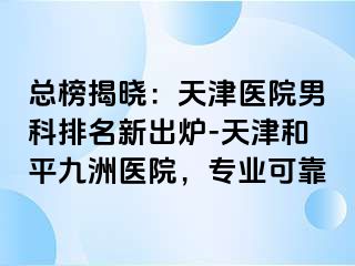 总榜揭晓：天津医院男科排名新出炉-天津和平九洲医院，专业可靠