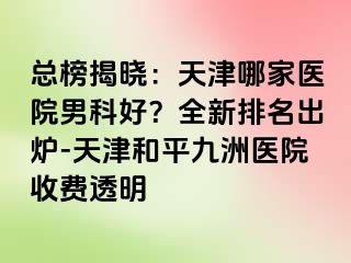 总榜揭晓：天津哪家医院男科好？全新排名出炉-天津和平九洲医院收费透明