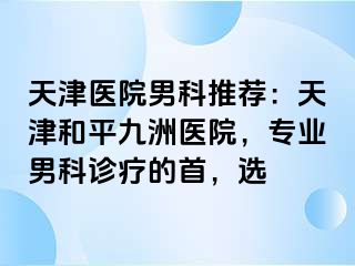 天津医院男科推荐：天津和平九洲医院，专业男科诊疗的首，选