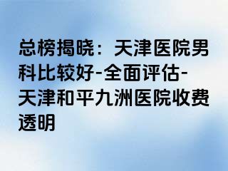 总榜揭晓：天津医院男科比较好-全面评估-天津和平九洲医院收费透明