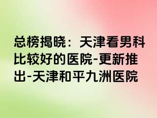 总榜揭晓：天津看男科比较好的医院-更新推出-天津和平九洲医院