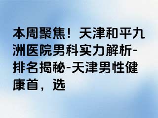 本周聚焦！天津和平九洲医院男科实力解析-排名揭秘-天津男性健康首，选