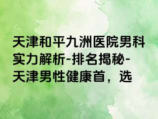 天津和平九洲医院男科实力解析-排名揭秘-天津男性健康首，选